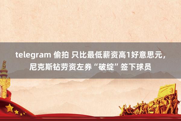 telegram 偷拍 只比最低薪资高1好意思元，尼克斯钻劳资左券“破绽”签下球员