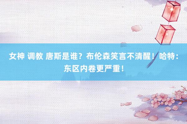 女神 调教 唐斯是谁？布伦森笑言不清醒！哈特：东区内卷更严重！