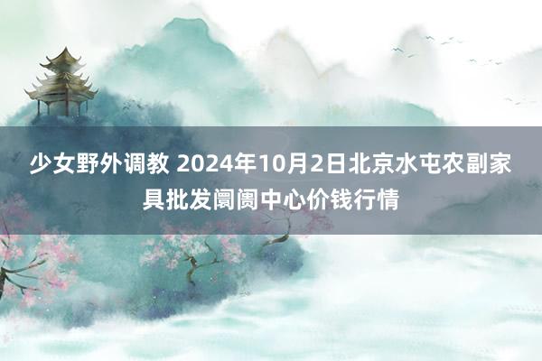 少女野外调教 2024年10月2日北京水屯农副家具批发阛阓中心价钱行情