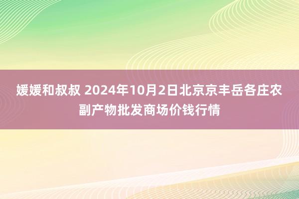 媛媛和叔叔 2024年10月2日北京京丰岳各庄农副产物批发商场价钱行情