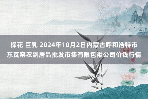 探花 巨乳 2024年10月2日内蒙古呼和浩特市东瓦窑农副居品批发市集有限包袱公司价钱行情