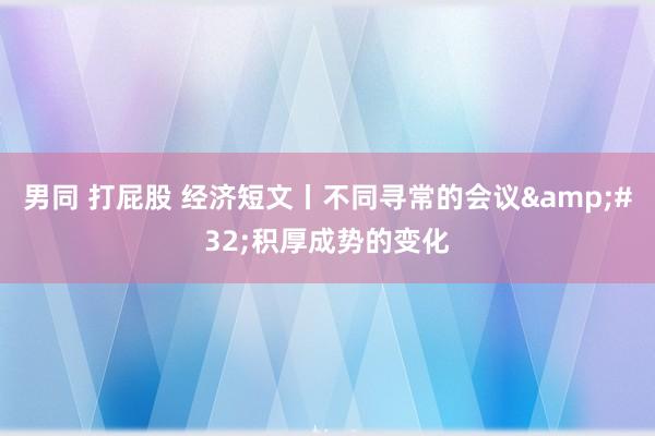 男同 打屁股 经济短文丨不同寻常的会议&#32;积厚成势的变化