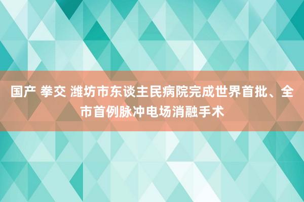 国产 拳交 潍坊市东谈主民病院完成世界首批、全市首例脉冲电场消融手术