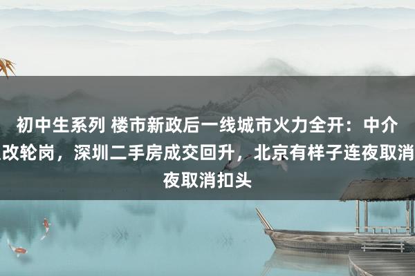 初中生系列 楼市新政后一线城市火力全开：中介放假改轮岗，深圳二手房成交回升，北京有样子连夜取消扣头