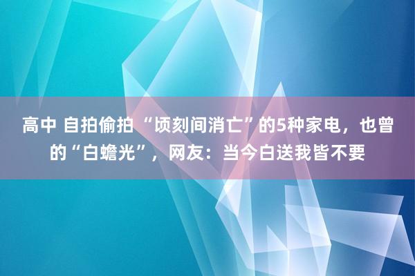 高中 自拍偷拍 “顷刻间消亡”的5种家电，也曾的“白蟾光”，网友：当今白送我皆不要