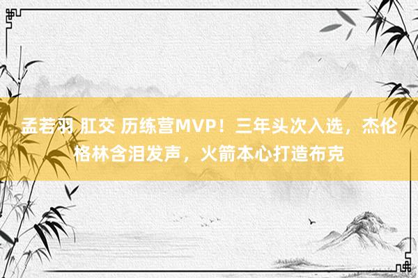 孟若羽 肛交 历练营MVP！三年头次入选，杰伦格林含泪发声，火箭本心打造布克