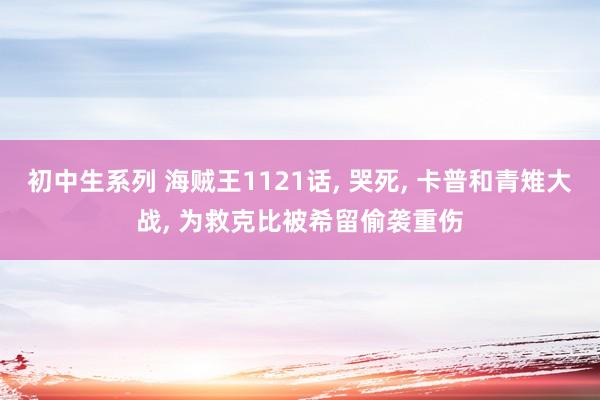 初中生系列 海贼王1121话， 哭死， 卡普和青雉大战， 为救克比被希留偷袭重伤