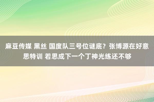 麻豆传媒 黑丝 国度队三号位谜底？张博源在好意思特训 若思成下一个丁神光练还不够