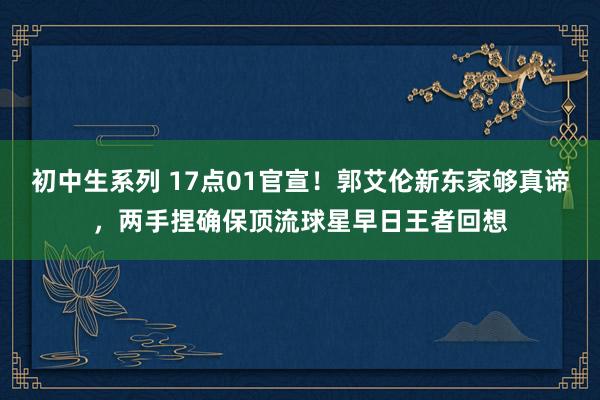 初中生系列 17点01官宣！郭艾伦新东家够真谛，两手捏确保顶流球星早日王者回想