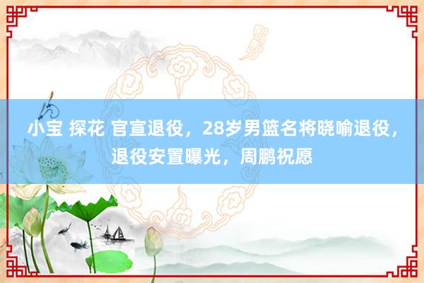 小宝 探花 官宣退役，28岁男篮名将晓喻退役，退役安置曝光，周鹏祝愿