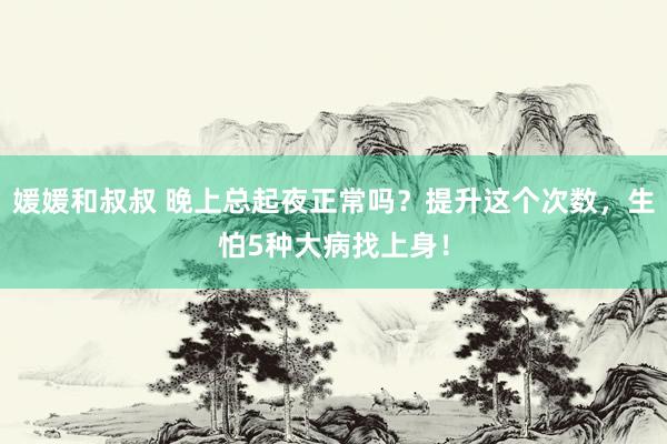 媛媛和叔叔 晚上总起夜正常吗？提升这个次数，生怕5种大病找上身！