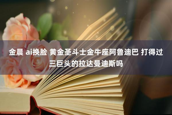 金晨 ai换脸 黄金圣斗士金牛座阿鲁迪巴 打得过三巨头的拉达曼迪斯吗