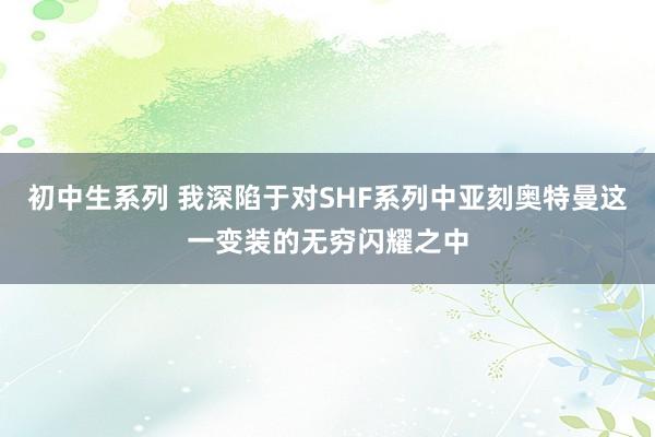 初中生系列 我深陷于对SHF系列中亚刻奥特曼这一变装的无穷闪耀之中