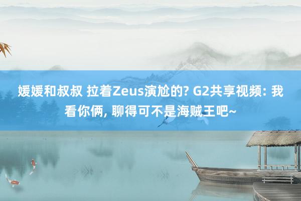 媛媛和叔叔 拉着Zeus演尬的? G2共享视频: 我看你俩， 聊得可不是海贼王吧~