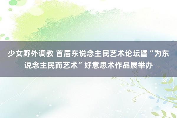 少女野外调教 首届东说念主民艺术论坛暨“为东说念主民而艺术”好意思术作品展举办