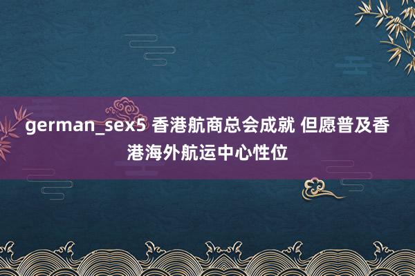 german_sex5 香港航商总会成就 但愿普及香港海外航运中心性位