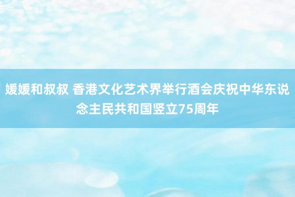 媛媛和叔叔 香港文化艺术界举行酒会庆祝中华东说念主民共和国竖立75周年