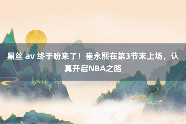 黑丝 av 终于盼来了！崔永熙在第3节末上场，认真开启NBA之路