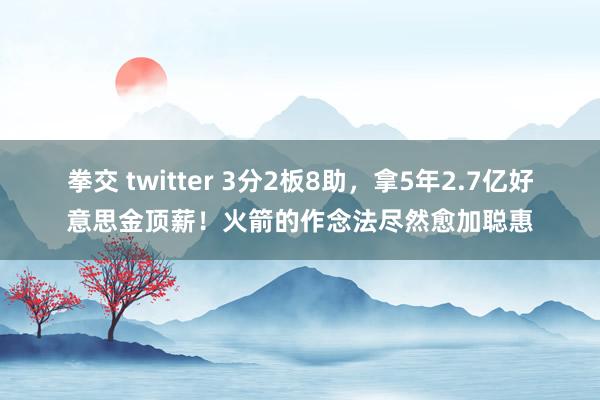 拳交 twitter 3分2板8助，拿5年2.7亿好意思金顶薪！火箭的作念法尽然愈加聪惠