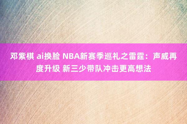 邓紫棋 ai换脸 NBA新赛季巡礼之雷霆：声威再度升级 新三少带队冲击更高想法