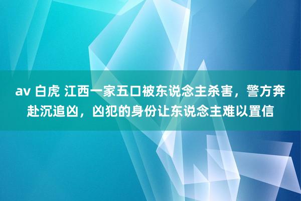 av 白虎 江西一家五口被东说念主杀害，警方奔赴沉追凶，凶犯的身份让东说念主难以置信