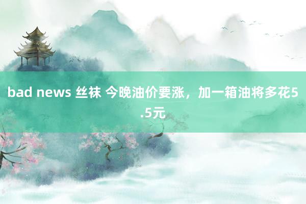 bad news 丝袜 今晚油价要涨，加一箱油将多花5.5元