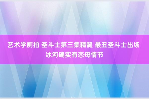 艺术学厕拍 圣斗士第三集精髓 最丑圣斗士出场 冰河确实有恋母情节