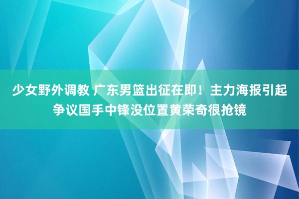 少女野外调教 广东男篮出征在即！主力海报引起争议国手中锋没位置黄荣奇很抢镜