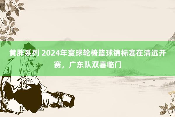 黄胖系列 2024年寰球轮椅篮球锦标赛在清远开赛，广东队双喜临门