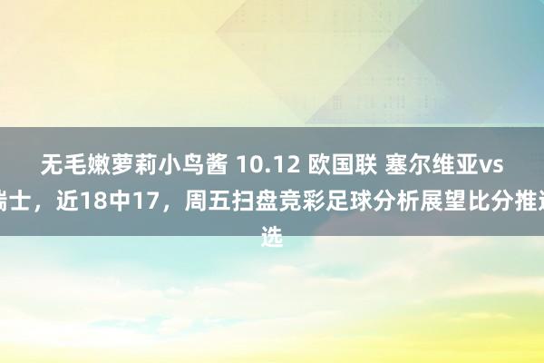 无毛嫩萝莉小鸟酱 10.12 欧国联 塞尔维亚vs瑞士，近18中17，周五扫盘竞彩足球分析展望比分推选