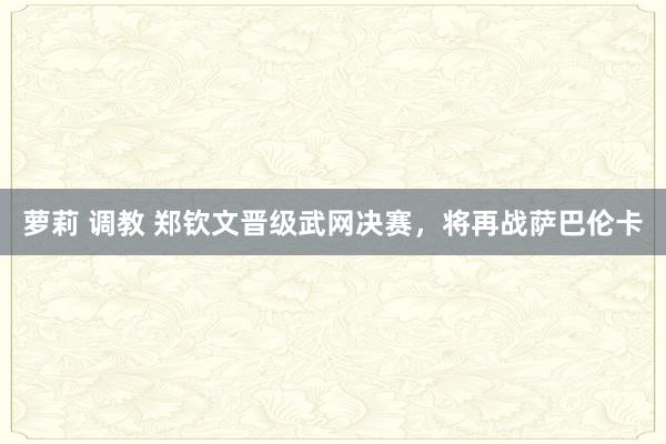 萝莉 调教 郑钦文晋级武网决赛，将再战萨巴伦卡