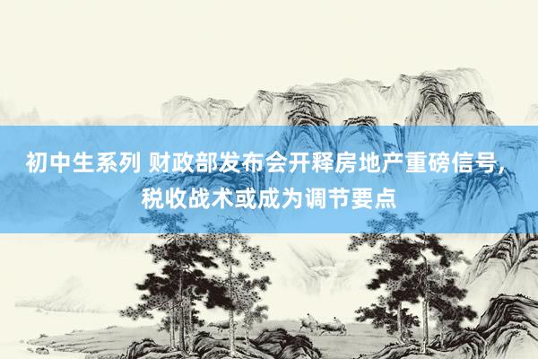 初中生系列 财政部发布会开释房地产重磅信号， 税收战术或成为调节要点