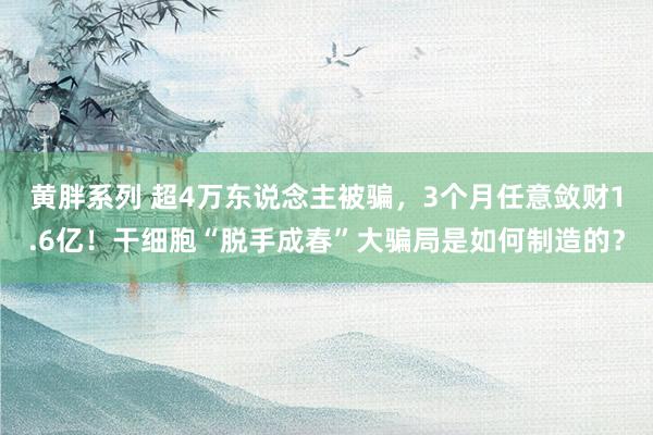 黄胖系列 超4万东说念主被骗，3个月任意敛财1.6亿！干细胞“脱手成春”大骗局是如何制造的？