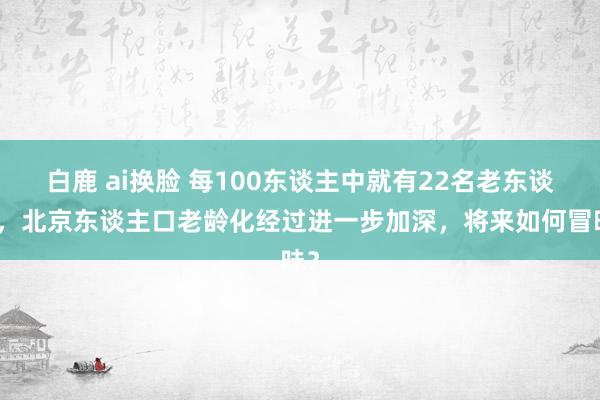 白鹿 ai换脸 每100东谈主中就有22名老东谈主，北京东谈主口老龄化经过进一步加深，将来如何冒昧？