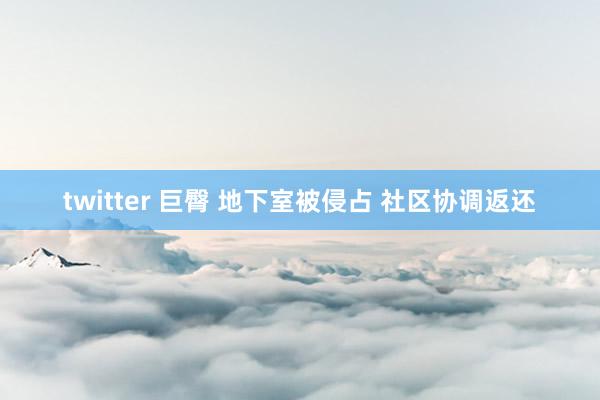 twitter 巨臀 地下室被侵占 社区协调返还