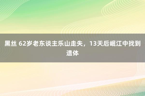 黑丝 62岁老东谈主乐山走失，13天后岷江中找到遗体