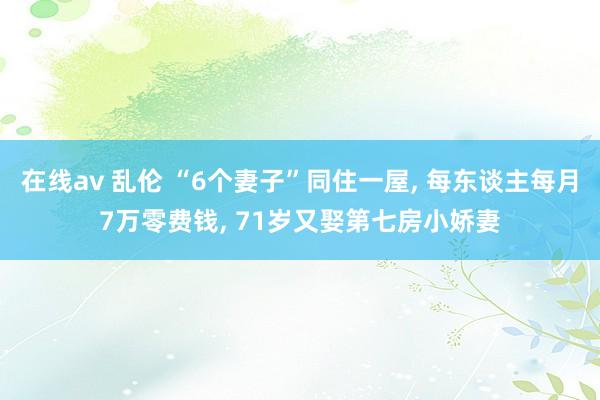 在线av 乱伦 “6个妻子”同住一屋， 每东谈主每月7万零费钱， 71岁又娶第七房小娇妻