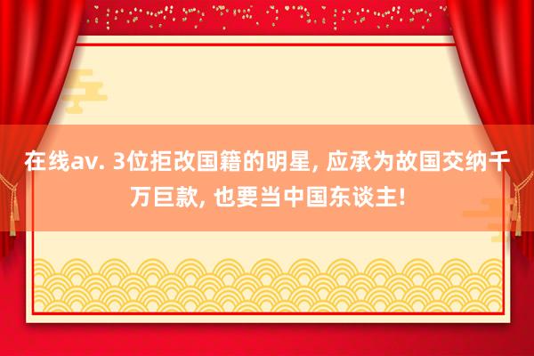 在线av. 3位拒改国籍的明星， 应承为故国交纳千万巨款， 也要当中国东谈主!