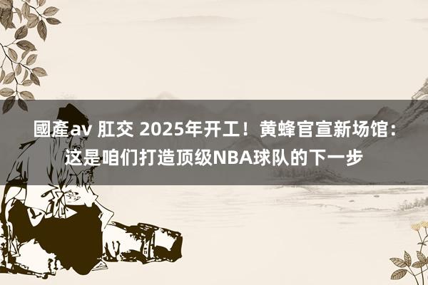 國產av 肛交 2025年开工！黄蜂官宣新场馆：这是咱们打造顶级NBA球队的下一步