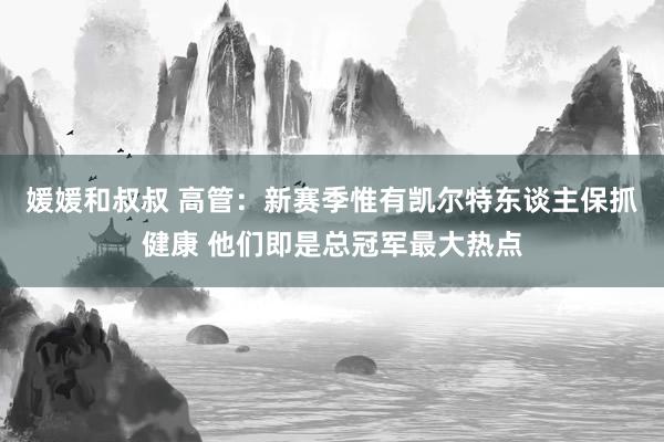 媛媛和叔叔 高管：新赛季惟有凯尔特东谈主保抓健康 他们即是总冠军最大热点