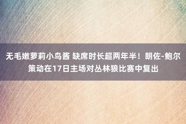 无毛嫩萝莉小鸟酱 缺席时长超两年半！朗佐-鲍尔策动在17日主场对丛林狼比赛中复出