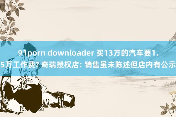 91porn downloader 买13万的汽车要1.5万工作费? 奇瑞授权店: 销售虽未陈述但店内有公示