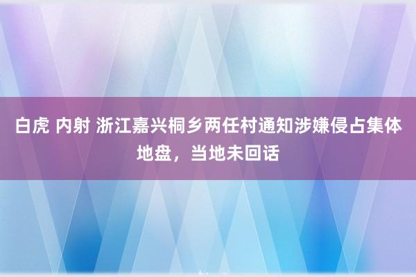 白虎 内射 浙江嘉兴桐乡两任村通知涉嫌侵占集体地盘，当地未回话