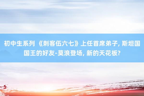 初中生系列 《刺客伍六七》上任首席弟子， 斯坦国国王的好友-莫浪登场， 新的天花板?