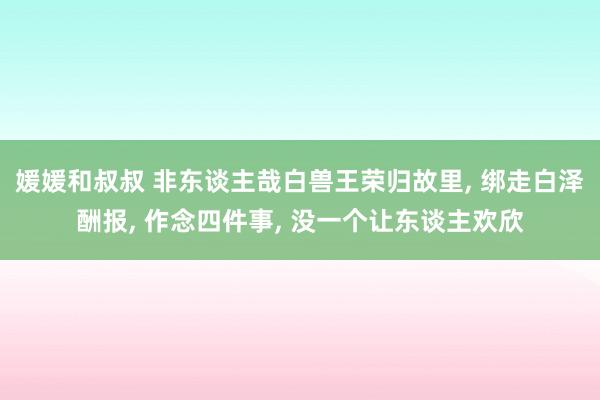 媛媛和叔叔 非东谈主哉白兽王荣归故里， 绑走白泽酬报， 作念四件事， 没一个让东谈主欢欣