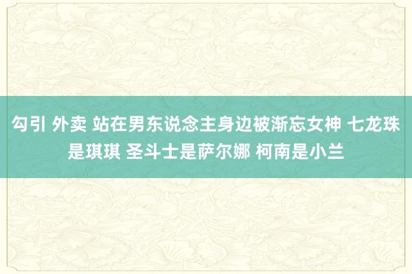 勾引 外卖 站在男东说念主身边被渐忘女神 七龙珠是琪琪 圣斗士是萨尔娜 柯南是小兰