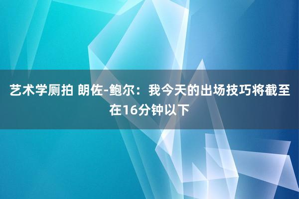 艺术学厕拍 朗佐-鲍尔：我今天的出场技巧将截至在16分钟以下