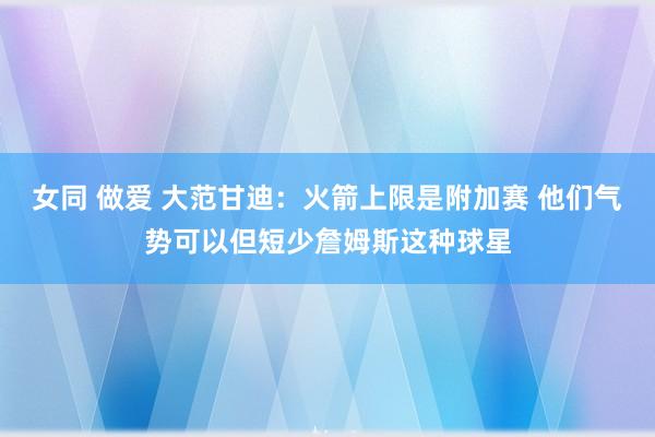 女同 做爱 大范甘迪：火箭上限是附加赛 他们气势可以但短少詹姆斯这种球星