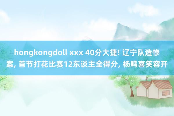 hongkongdoll xxx 40分大捷! 辽宁队造惨案， 首节打花比赛12东谈主全得分， 杨鸣喜笑容开