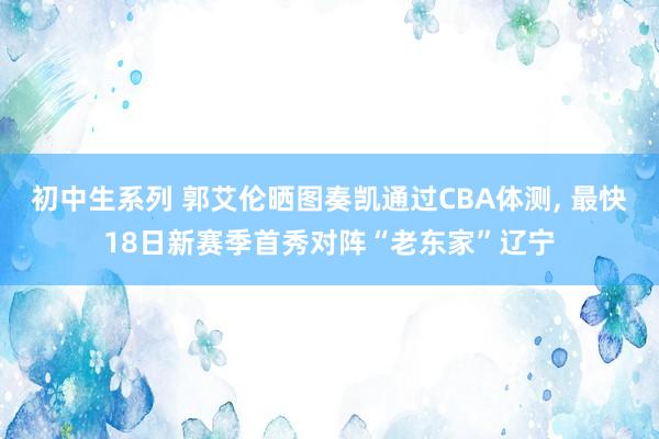 初中生系列 郭艾伦晒图奏凯通过CBA体测， 最快18日新赛季首秀对阵“老东家”辽宁